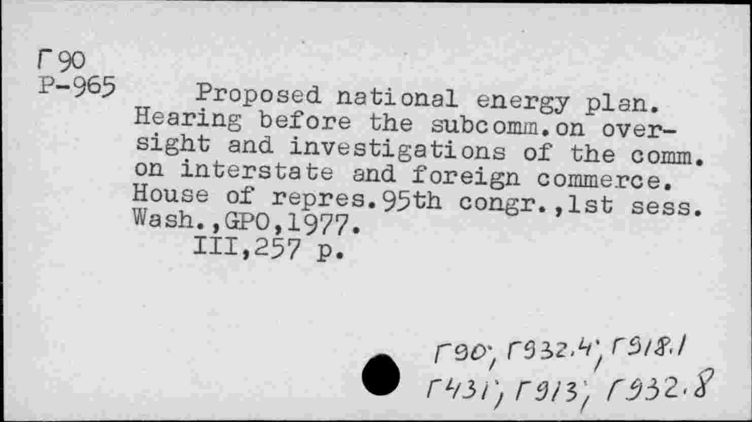 ﻿F90
P-965 Proposed, national energy plan.
Hearing before the subcomm,on oversight and. investigations of the comm, on interstate and foreign commerce. House of repres.95th congr.,1st sess. Wash.,GPO,1977.
111,257 p.
r9£>;	rs/#/
rz/3/;	r332>S